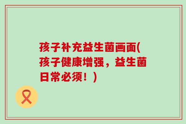 孩子补充益生菌画面(孩子健康增强，益生菌日常必须！)