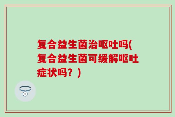 复合益生菌治呕吐吗(复合益生菌可缓解呕吐症状吗？)