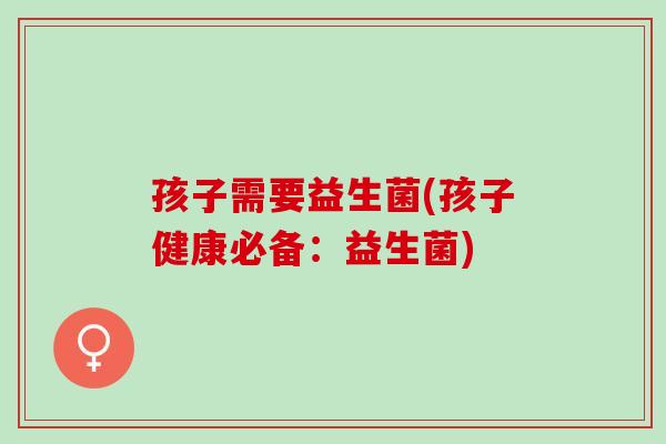 孩子需要益生菌(孩子健康必备:益生菌) 孩子需要益生菌(孩子健康必备:益生菌)