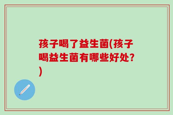 孩子喝了益生菌(孩子喝益生菌有哪些好处？)