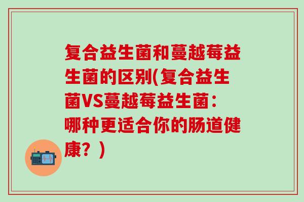 复合益生菌和蔓越莓益生菌的区别(复合益生菌VS蔓越莓益生菌：哪种更适合你的肠道健康？)