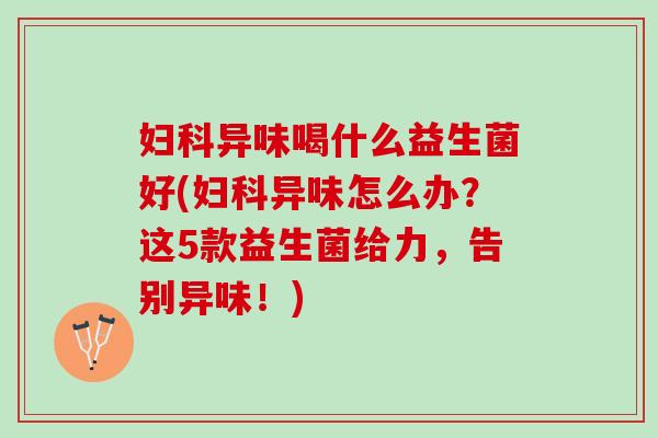 异味喝什么益生菌好(异味怎么办?这5款益生菌给力,告别异味!) 异味喝什么益生菌好(异味怎么办?这5款益生菌给力,告别异味!)