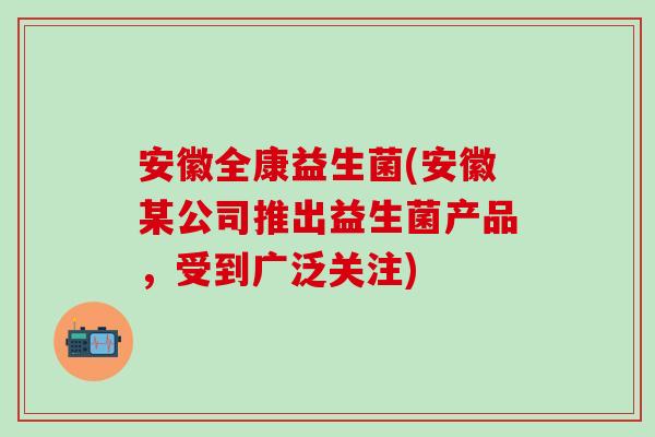 安徽全康益生菌(安徽某公司推出益生菌产品，受到广泛关注)