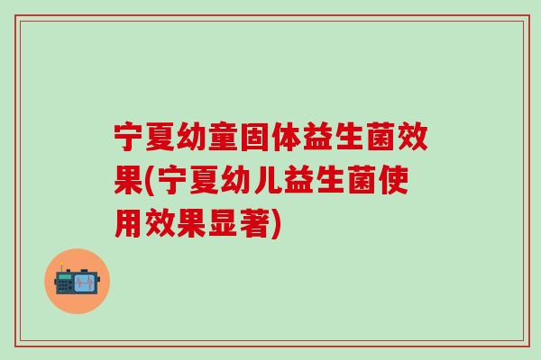 宁夏幼童固体益生菌效果(宁夏幼儿益生菌使用效果显著) 宁夏幼童固体益生菌效果(宁夏幼儿益生菌使用效果显著)