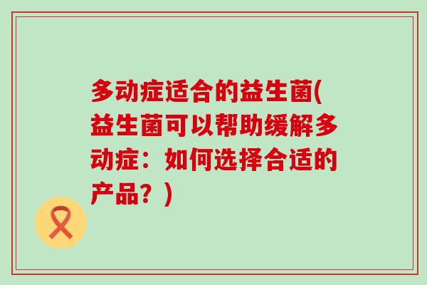 多动症适合的益生菌(益生菌可以帮助缓解多动症：如何选择合适的产品？)