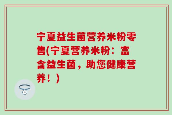 宁夏益生菌营养米粉零售(宁夏营养米粉:富含益生菌,助您健康营养!) 宁夏益生菌营养米粉零售(宁夏营养米粉:富含益生菌,助您健康营养!)