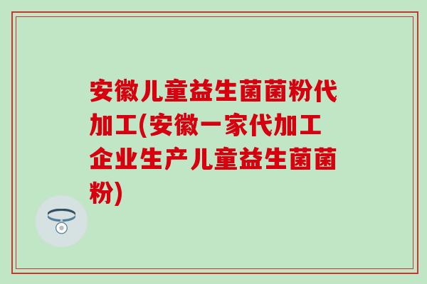 安徽儿童益生菌菌粉代加工(安徽一家代加工企业生产儿童益生菌菌粉)