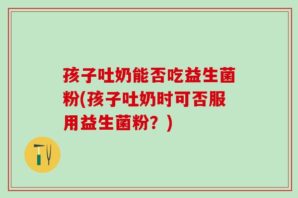 孩子吐奶能否吃益生菌粉(孩子吐奶时可否服用益生菌粉？)