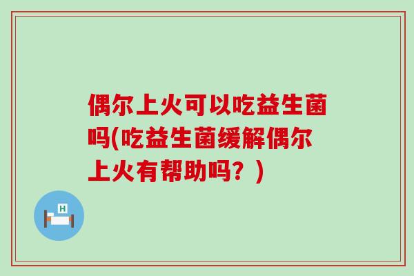偶尔上火可以吃益生菌吗(吃益生菌缓解偶尔上火有帮助吗？)
