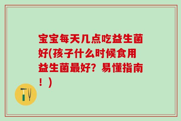 宝宝每天几点吃益生菌好(孩子什么时候食用益生菌最好？易懂指南！)