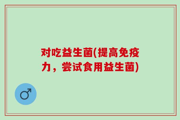 对吃益生菌(提高免疫力，尝试食用益生菌)