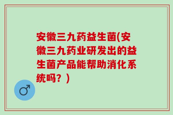 安徽三九药益生菌(安徽三九药业研发出的益生菌产品能帮助消化系统吗?) 安徽三九药益生菌(安徽三九药业研发出的益生菌产品能帮助消化系统吗?)