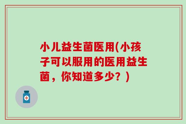 小儿益生菌医用(小孩子可以服用的医用益生菌,你知道多少?) 小儿益生菌医用(小孩子可以服用的医用益生菌,你知道多少?)