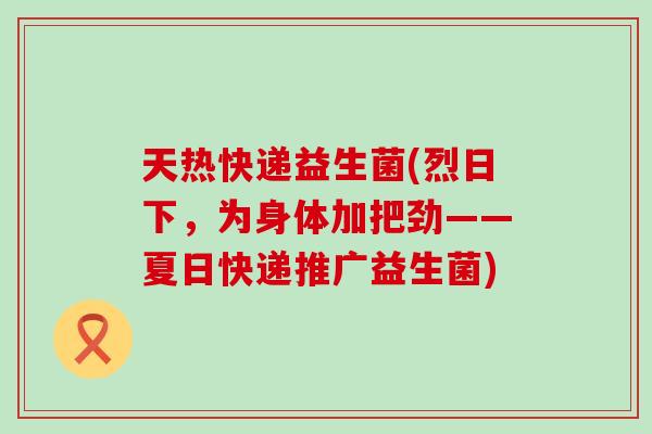 天热快递益生菌(烈日下，为身体加把劲——夏日快递推广益生菌)
