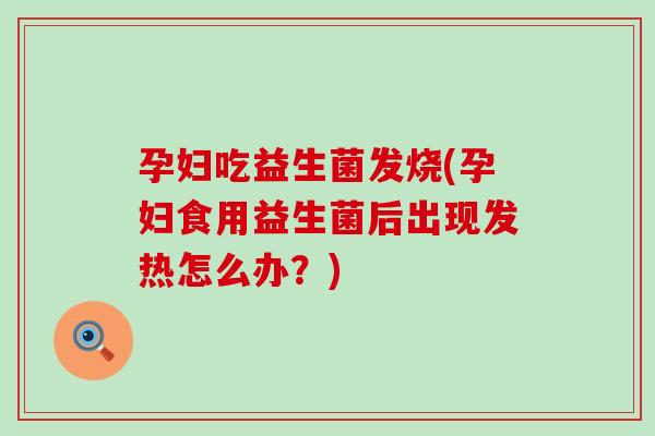 孕妇吃益生菌发烧(孕妇食用益生菌后出现发热怎么办？)