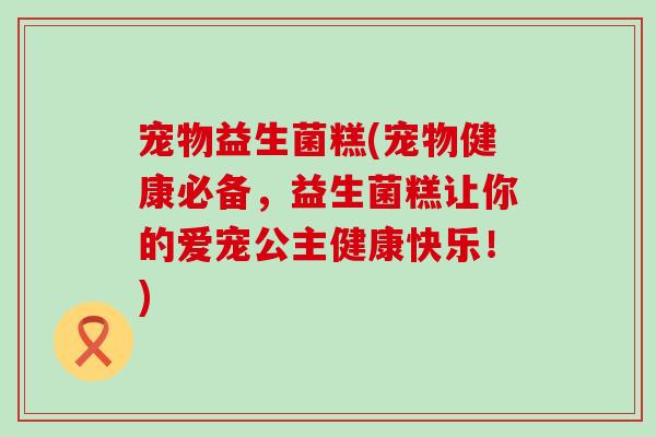 宠物益生菌糕(宠物健康必备，益生菌糕让你的爱宠公主健康快乐！)
