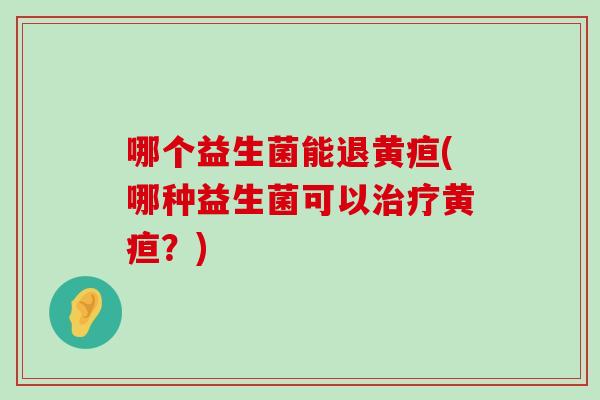 哪个益生菌能退黄疸(哪种益生菌可以治疗黄疸？)