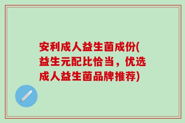 安利成人益生菌成份(益生元配比恰当，优选成人益生菌品牌推荐)