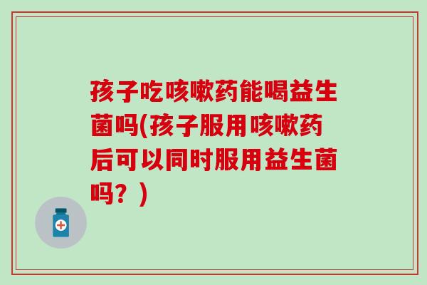 孩子吃咳嗽药能喝益生菌吗(孩子服用咳嗽药后可以同时服用益生菌吗？)