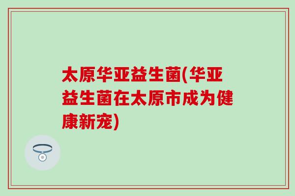 太原华亚益生菌(华亚益生菌在太原市成为健康新宠)