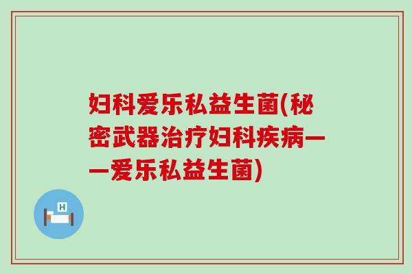妇科爱乐私益生菌(秘密武器治疗妇科疾病——爱乐私益生菌)