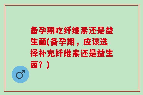 备孕期吃纤维素还是益生菌(备孕期,应该选择补充纤维素还是益生菌?) 备孕期吃纤维素还是益生菌(备孕期,应该选择补充纤维素还是益生菌?)