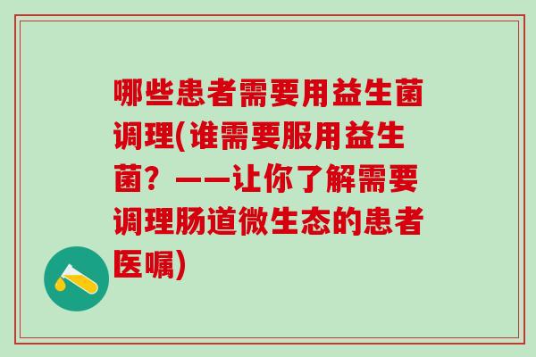 哪些患者需要用益生菌调理(谁需要服用益生菌？——让你了解需要调理肠道微生态的患者医嘱)