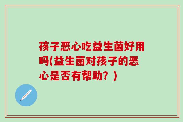 孩子恶心吃益生菌好用吗(益生菌对孩子的恶心是否有帮助？)