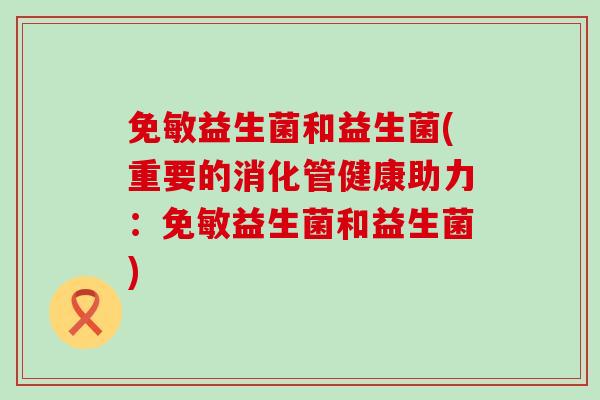 免敏益生菌和益生菌(重要的消化管健康助力：免敏益生菌和益生菌)