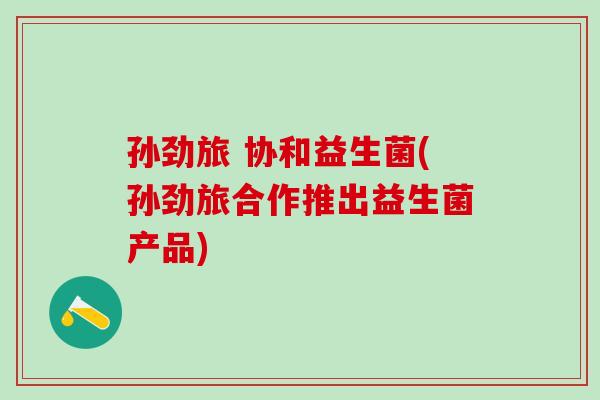 孙劲旅 协和益生菌(孙劲旅合作推出益生菌产品)