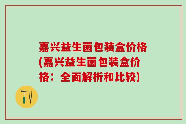 嘉兴益生菌包装盒价格(嘉兴益生菌包装盒价格：全面解析和比较)