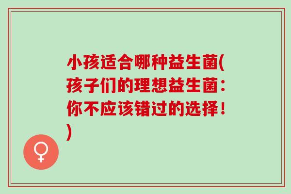 小孩适合哪种益生菌(孩子们的理想益生菌：你不应该错过的选择！)