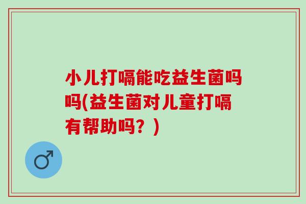 小儿打嗝能吃益生菌吗吗(益生菌对儿童打嗝有帮助吗？)