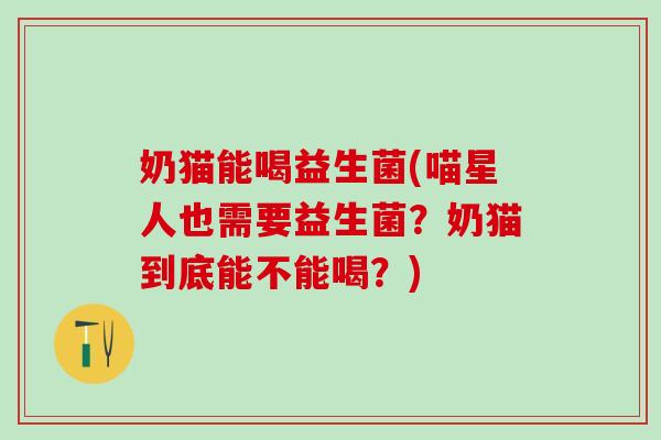 奶猫能喝益生菌(喵星人也需要益生菌？奶猫到底能不能喝？)