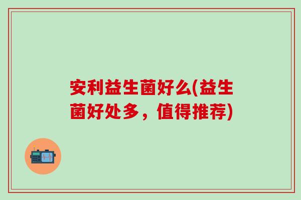 安利益生菌好么(益生菌好处多，值得推荐)