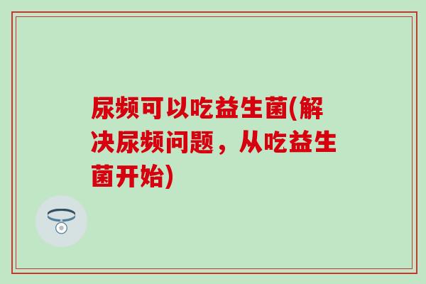 尿频可以吃益生菌(解决尿频问题，从吃益生菌开始)