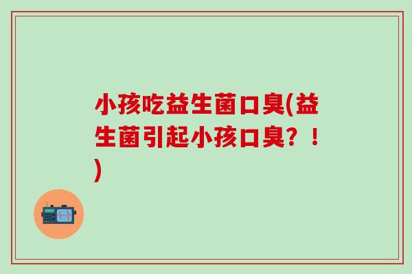 小孩吃益生菌口臭(益生菌引起小孩口臭？！)