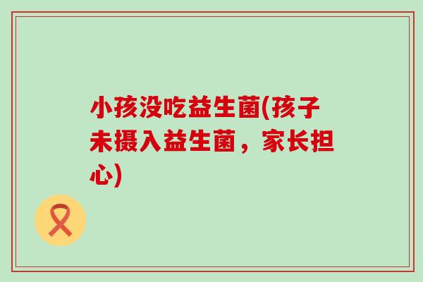 小孩没吃益生菌(孩子未摄入益生菌，家长担心)
