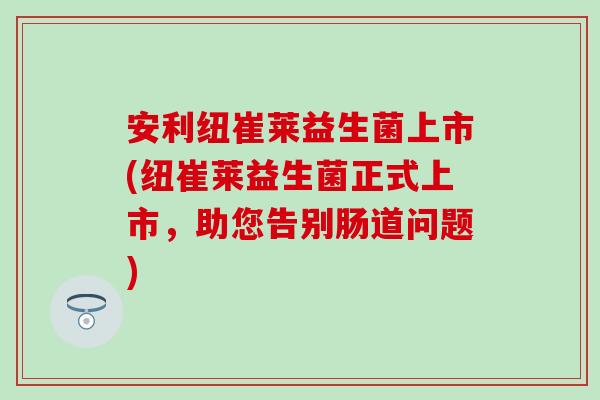 安利纽崔莱益生菌上市(纽崔莱益生菌正式上市,助您告别肠道问题) 安利纽崔莱益生菌上市(纽崔莱益生菌正式上市,助您告别肠道问题)