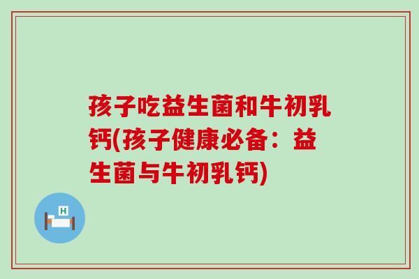 孩子吃益生菌和牛初乳钙(孩子健康必备:益生菌与牛初乳钙) 孩子吃益生菌和牛初乳钙(孩子健康必备:益生菌与牛初乳钙)