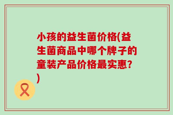 小孩的益生菌价格(益生菌商品中哪个牌子的童装产品价格最实惠？)