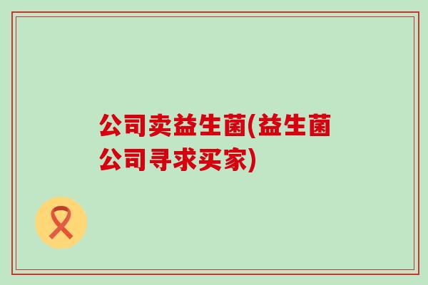 公司卖益生菌(益生菌公司寻求买家) 公司卖益生菌(益生菌公司寻求买家)
