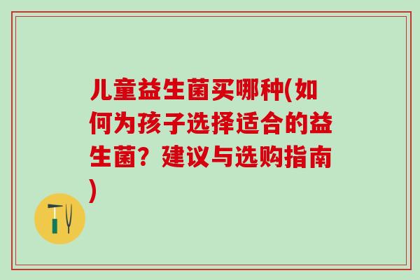 儿童益生菌买哪种(如何为孩子选择适合的益生菌?建议与选购指南) 儿童益生菌买哪种(如何为孩子选择适合的益生菌?建议与选购指南)