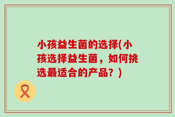 小孩益生菌的选择(小孩选择益生菌，如何挑选最适合的产品？)