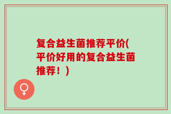 复合益生菌推荐平价(平价好用的复合益生菌推荐!) 复合益生菌推荐平价(平价好用的复合益生菌推荐!)