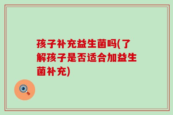 孩子补充益生菌吗(了解孩子是否适合加益生菌补充) 孩子补充益生菌吗(了解孩子是否适合加益生菌补充)