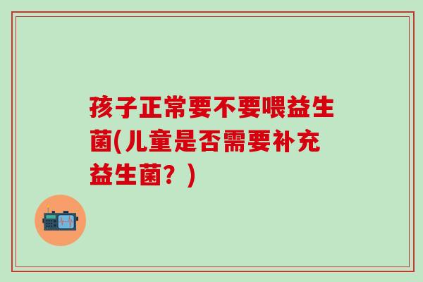 孩子正常要不要喂益生菌(儿童是否需要补充益生菌？)