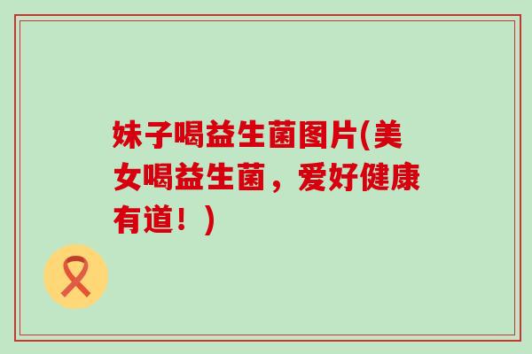 妹子喝益生菌图片(美女喝益生菌，爱好健康有道！)
