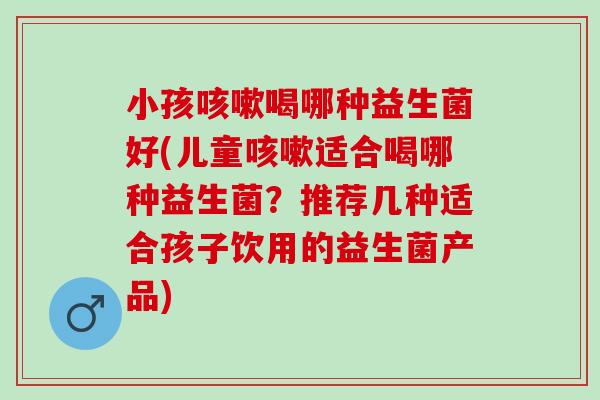 小孩喝哪种益生菌好(儿童适合喝哪种益生菌？推荐几种适合孩子饮用的益生菌产品)