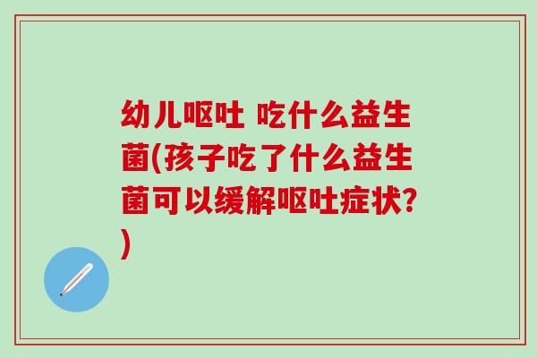 幼儿呕吐 吃什么益生菌(孩子吃了什么益生菌可以缓解呕吐症状？)